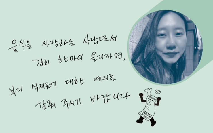 라이프스타일 콘텐츠 스튜디오 ‘sik_kuu’ 디렉터이자 <이렇게 사는 게 다 무슨 소용이람> 저자. 이렇게 사는 일의 힘을 먹고 마시는 행위에서 얻는다.